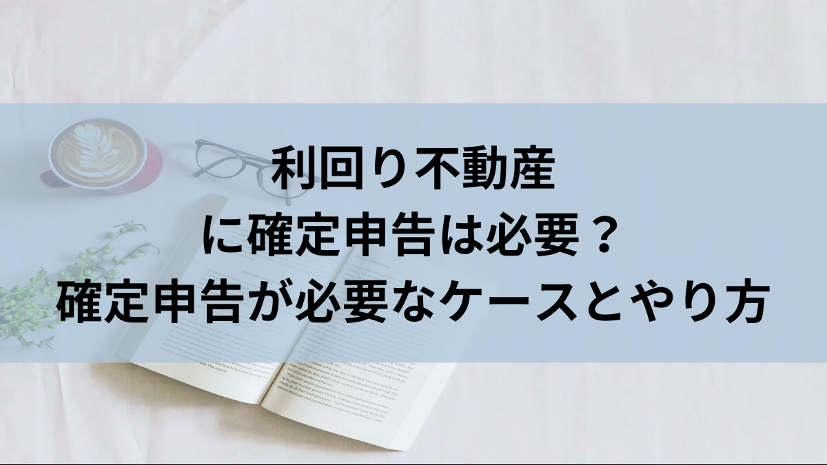 利回り不動産に確定申告は必要？確定申告が必要なケースとやり方